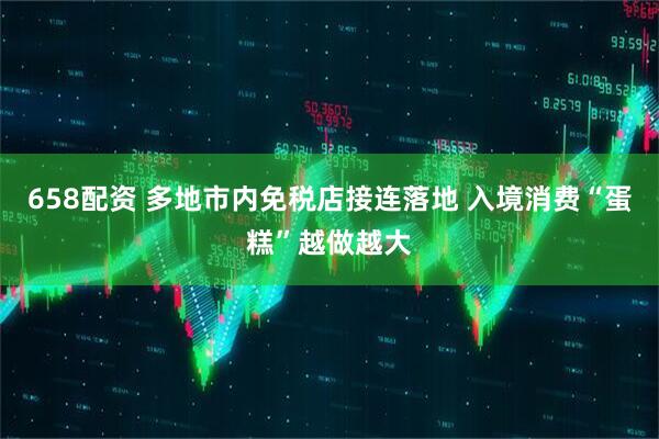 658配资 多地市内免税店接连落地 入境消费“蛋糕”越做越大