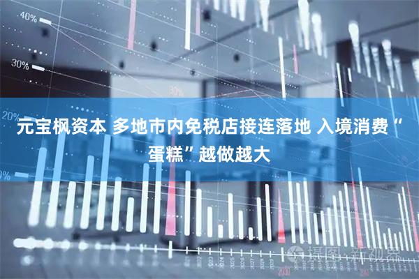 元宝枫资本 多地市内免税店接连落地 入境消费“蛋糕”越做越大