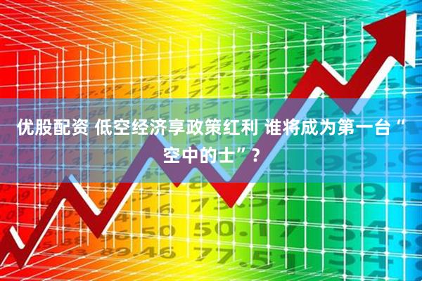 优股配资 低空经济享政策红利 谁将成为第一台“空中的士”？
