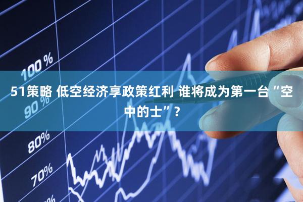 51策略 低空经济享政策红利 谁将成为第一台“空中的士”？