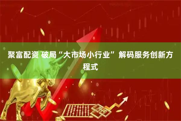 聚富配资 破局“大市场小行业” 解码服务创新方程式
