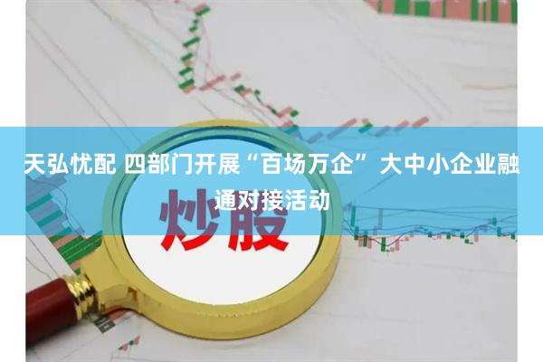 天弘忧配 四部门开展“百场万企” 大中小企业融通对接活动