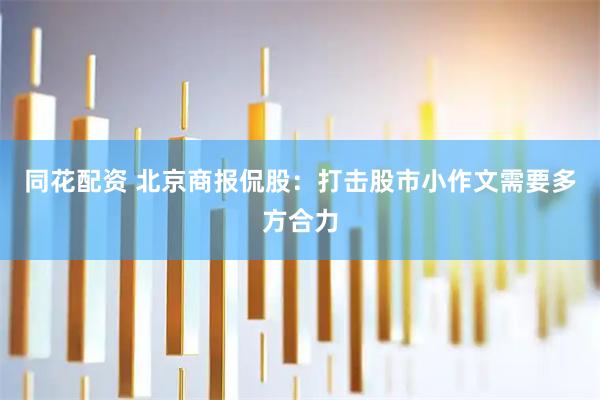 同花配资 北京商报侃股：打击股市小作文需要多方合力