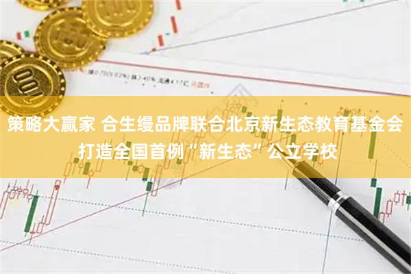 策略大赢家 合生缦品牌联合北京新生态教育基金会 打造全国首例“新生态”公立学校