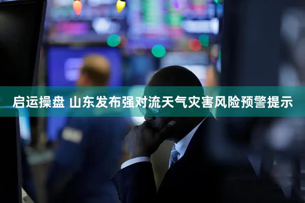 启运操盘 山东发布强对流天气灾害风险预警提示