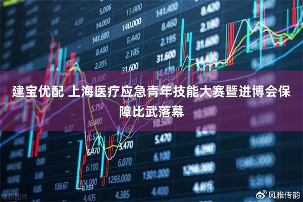 建宝优配 上海医疗应急青年技能大赛暨进博会保障比武落幕