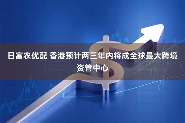 日富农优配 香港预计两三年内将成全球最大跨境资管中心