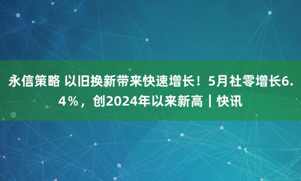 永信策略 以旧换新带来快速增长！5月社零增长6.4％，创2024年以来新高｜快讯