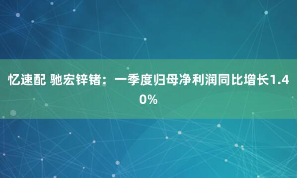 忆速配 驰宏锌锗：一季度归母净利润同比增长1.40%