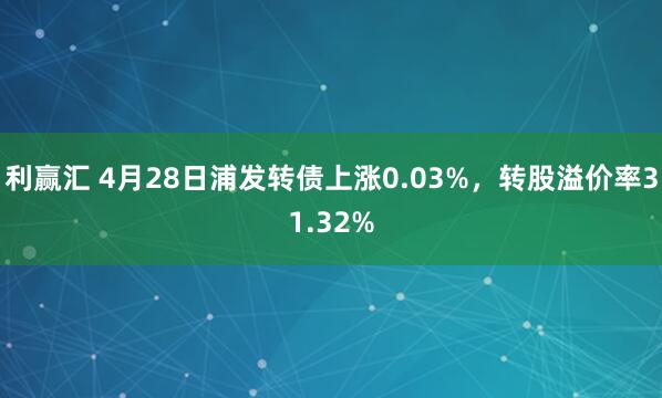 利赢汇 4月28日浦发转债上涨0.03%，转股溢价率31.32%