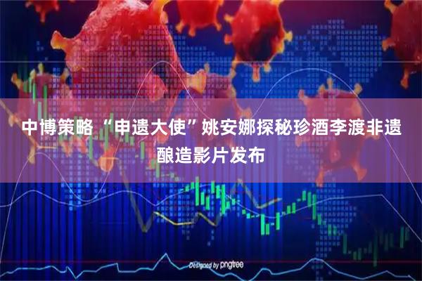 中博策略 “申遗大使”姚安娜探秘珍酒李渡非遗酿造影片发布