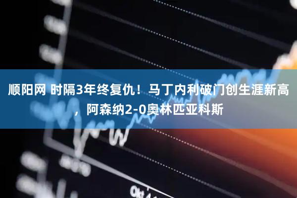 顺阳网 时隔3年终复仇！马丁内利破门创生涯新高，阿森纳2-0奥林匹亚科斯