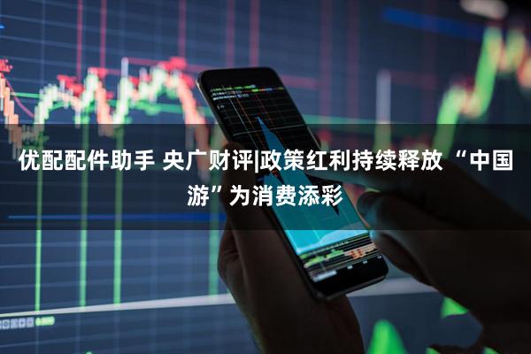 优配配件助手 央广财评|政策红利持续释放 “中国游”为消费添彩