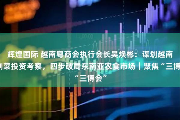 辉煌国际 越南粤商会执行会长吴焕彬：谋划越南预制菜投资考察，四步破局东南亚农食市场｜聚焦“三博会”