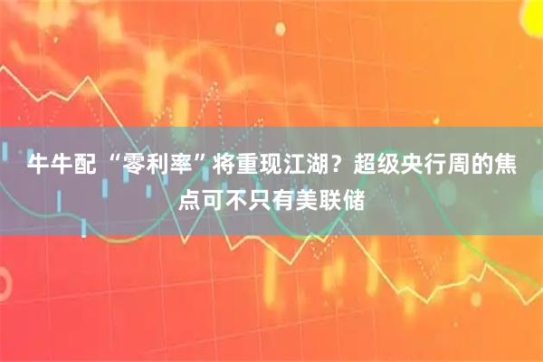 牛牛配 “零利率”将重现江湖？超级央行周的焦点可不只有美联储