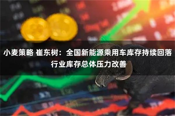 小麦策略 崔东树：全国新能源乘用车库存持续回落 行业库存总体压力改善
