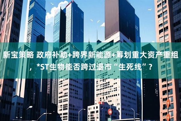 新宝策略 政府补助+跨界新能源+筹划重大资产重组，*ST生物能否跨过退市“生死线”？