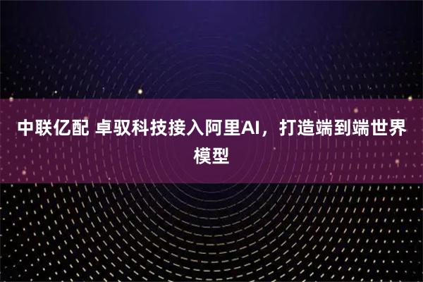 中联亿配 卓驭科技接入阿里AI，打造端到端世界模型