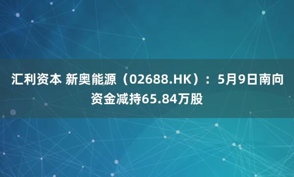 汇利资本 新奥能源（02688.HK）：5月9日南向资金减持65.84万股
