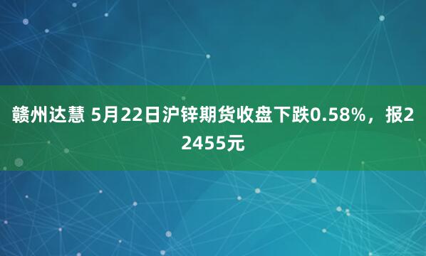 赣州达慧 5月22日沪锌期货收盘下跌0.58%，报22455元