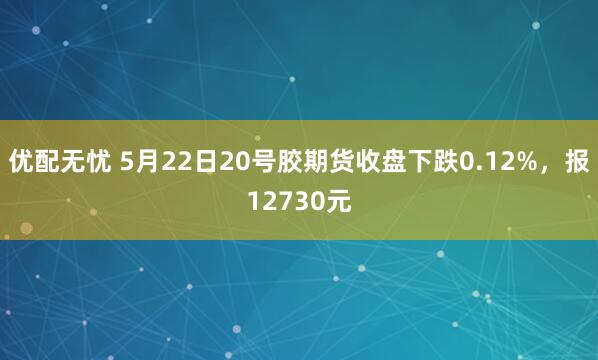 优配无忧 5月22日20号胶期货收盘下跌0.12%，报12730元