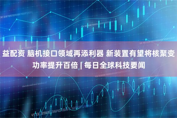 益配资 脑机接口领域再添利器 新装置有望将核聚变功率提升百倍 | 每日全球科技要闻