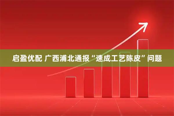 启盈优配 广西浦北通报“速成工艺陈皮”问题