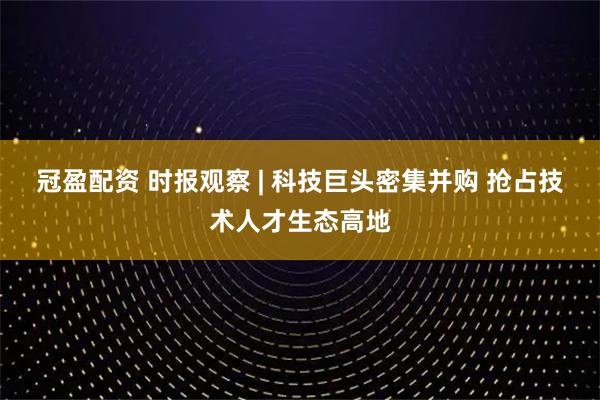 冠盈配资 时报观察 | 科技巨头密集并购 抢占技术人才生态高地