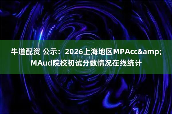 牛道配资 公示:2026上海地区MPAcc&MAud院校初试分数情况在线统计