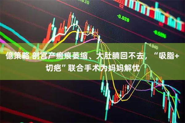 億策略 剖宫产瘢痕萎缩、大肚腩回不去,“吸脂+切疤”联合手术为妈妈解忧