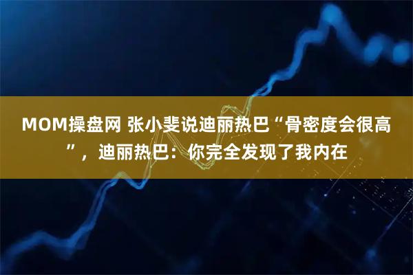 MOM操盘网 张小斐说迪丽热巴“骨密度会很高”,迪丽热巴:你完全发现了我内在