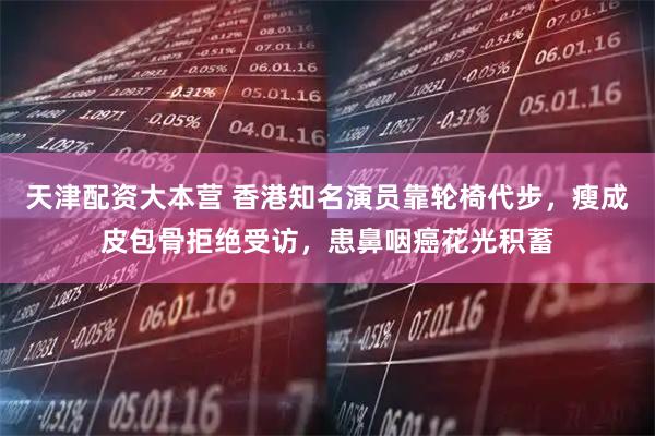 天津配资大本营 香港知名演员靠轮椅代步,瘦成皮包骨拒绝受访,患鼻咽癌花光积蓄