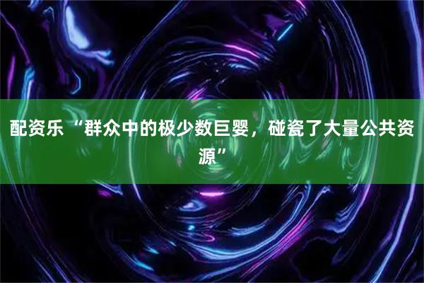 配资乐 “群众中的极少数巨婴，碰瓷了大量公共资源”