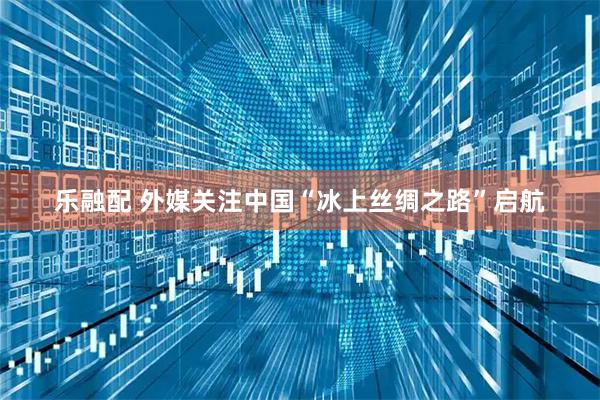 乐融配 外媒关注中国“冰上丝绸之路”启航