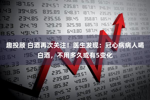 趣投顾 白酒再次关注！医生发现：冠心病病人喝白酒，不用多久或有5变化