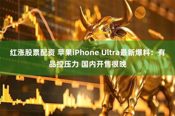 红涨股票配资 苹果iPhone Ultra最新爆料:有品控压力 国内开售很晚